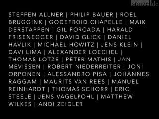 STEFFEN ALLNER | PHILIP BAUER | ROEL
BRUGGINK | GODEFROID CHAPELLE | MAIK
DERSTAPPEN | GIL FORCADA | HARALD
FRISENEGGER | DAVID GLICK | DANIEL
HAVLIK | MICHAEL HOWITZ | JENS KLEIN |
DAVI LIMA | ALEXANDER LOECHEL |
THOMAS LOTZE | PETER MATHIS | JAN
MEVISSEN | ROBERT NIEDERREITER | JONI
ORPONEN | ALESSANDRO PISA | JOHANNES
RAGGAM | MAURITS VAN REES | MANUEL
REINHARDT | THOMAS SCHORR | ERIC
STEELE | JENS VAGELPOHL | MATTHEW
WILKES | ANDI ZEIDLER
 
