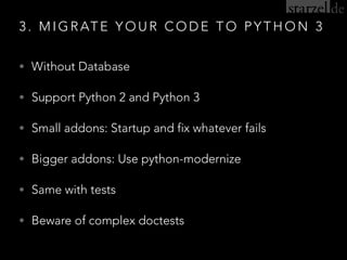 3 . M I G R AT E Y O U R C O D E T O P Y T H O N 3
• Without Database
• Support Python 2 and Python 3
• Small addons: Startup and fix whatever fails
• Bigger addons: Use python-modernize
• Same with tests
• Beware of complex doctests
 