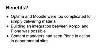 Benefits? 
● Optima and Moodle were too complicated for 
simply delivering material 
● Building an integration between Korppi and 
Plone was possible 
● Content managers had seen Plone in action 
in departmental sites 
 