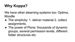 Why Koppa? 
We have other elearning systems too: Optima, 
Moodle 
● The simplicity: 1. deliver material 2. collect 
assignments. 
● The power of Plone: thousands of dynamic 
groups, several permission levels, different 
folder structures etc. 
 