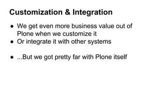 Customization & Integration 
● We get even more business value out of 
Plone when we customize it 
● Or integrate it with other systems 
● ...But we got pretty far with Plone itself 
 