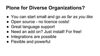 Plone for Diverse Organizations? 
● You can start small and go as far as you like 
● Open source - no licence costs! 
● Great language support 
● Need an add on? Just install! For free! 
● Integrations are possible 
● Flexible and powerful 
 
