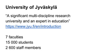 University of Jyväskylä 
“A significant multi-discipline research 
university and an expert in education” 
https://www.jyu.fi/en/introduction 
7 faculties 
15 000 students 
2 600 staff members 
 