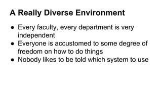 A Really Diverse Environment 
● Every faculty, every department is very 
independent 
● Everyone is accustomed to some degree of 
freedom on how to do things 
● Nobody likes to be told which system to use 
 