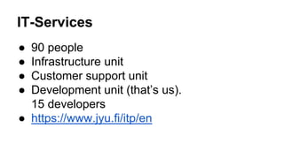 IT-Services 
● 90 people 
● Infrastructure unit 
● Customer support unit 
● Development unit (that’s us). 
15 developers 
● https://www.jyu.fi/itp/en 
 