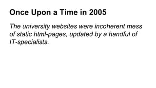 Once Upon a Time in 2005 
The university websites were incoherent mess 
of static html-pages, updated by a handful of 
IT-specialists. 
 