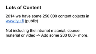 Lots of Content 
2014 we have some 250 000 content objects in 
www.jyu.fi (public) 
Not including the intranet material, course 
material or video -> Add some 200 000+ more. 
 