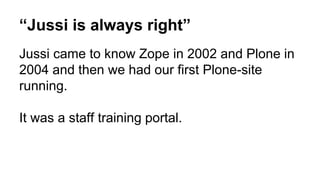 “Jussi is always right” 
Jussi came to know Zope in 2002 and Plone in 
2004 and then we had our first Plone-site 
running. 
It was a staff training portal. 
 