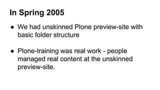 In Spring 2005 
● We had unskinned Plone preview-site with 
basic folder structure 
● Plone-training was real work - people 
managed real content at the unskinned 
preview-site. 
 