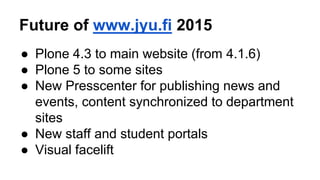 Future of www.jyu.fi 2015 
● Plone 4.3 to main website (from 4.1.6) 
● Plone 5 to some sites 
● New Presscenter for publishing news and 
events, content synchronized to department 
sites 
● New staff and student portals 
● Visual facelift 
 