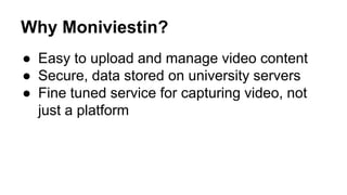 Why Moniviestin? 
● Easy to upload and manage video content 
● Secure, data stored on university servers 
● Fine tuned service for capturing video, not 
just a platform 
 