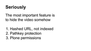 Seriously 
The most important feature is 
to hide the video somehow 
1. Hashed URL, not indexed 
2. Pathkey protection 
3. Plone permissions 
 