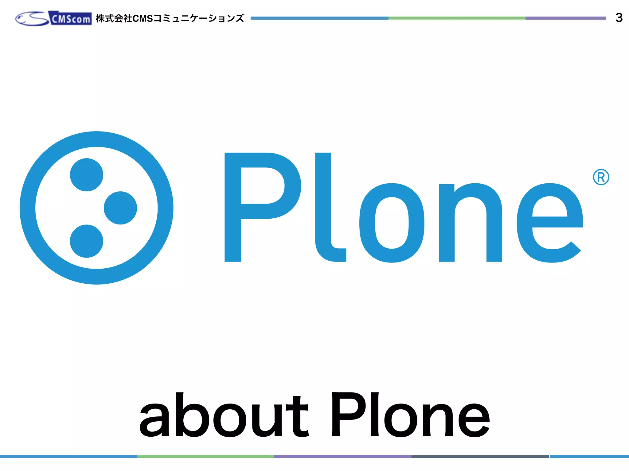 about Plone
株式会社CMSコミュニケーションズ 3
高機能なエンタープライズCMSで、Pythonベースです。
DBが内蔵されていて、アクセス管理、全文検索など便利に使える機能がたくさんあります。
 