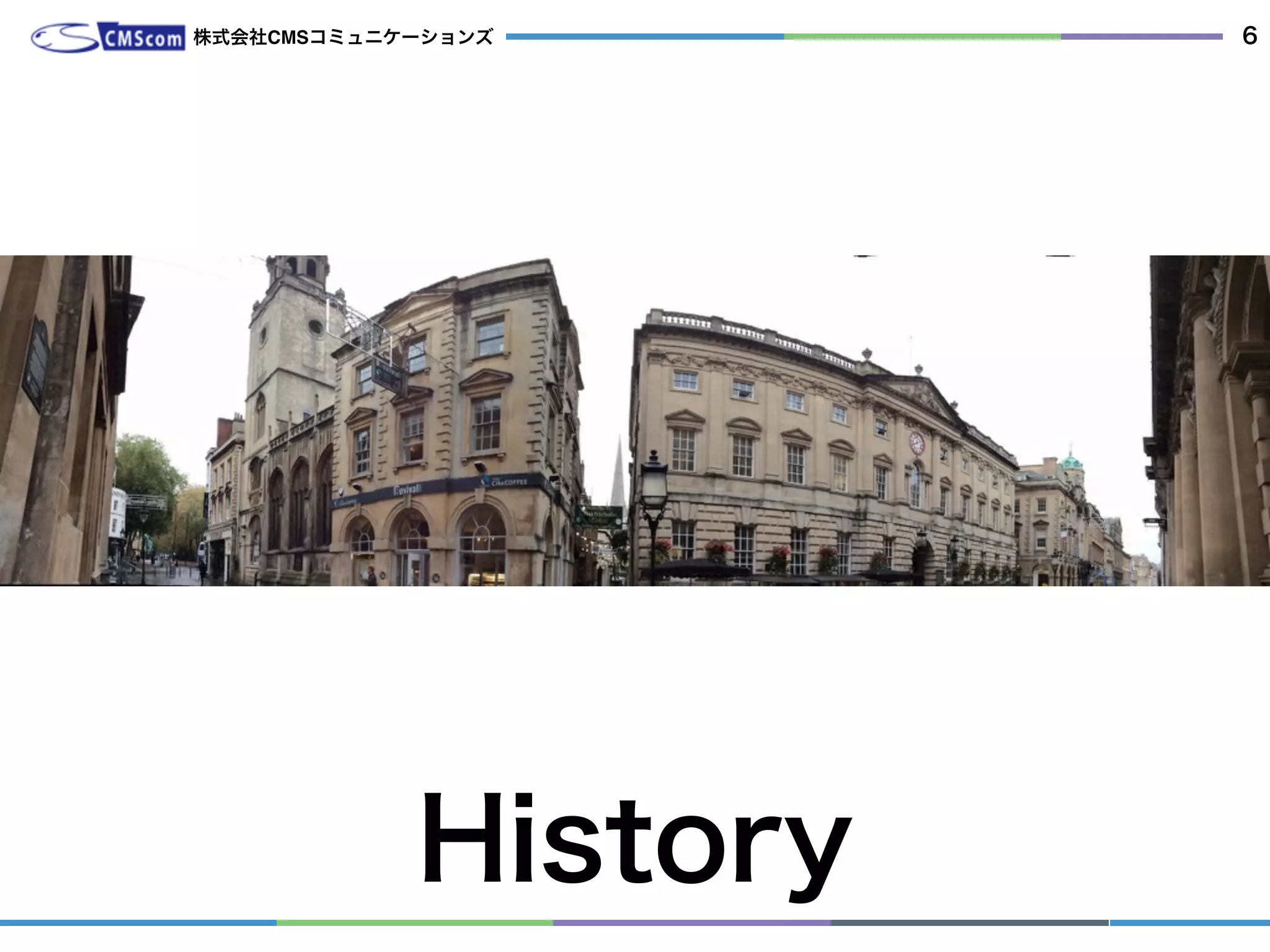  私が参加し始めてからの歴史 
ワシントンDC USA 2008 ブダペスト ハンガリー 2009 ブリストル UK 2010
 サンフランシスコ USA 2011 アーネム オランダ 2012 ブラジリア ブラジル 2013 ブリス
トル UK 2014 ブカレスト ルーマニア 2015
History
株式会社CMSコミュニケーションズ 6
 