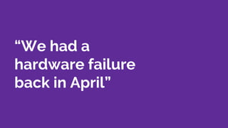 “We had a
hardware failure
back in April”