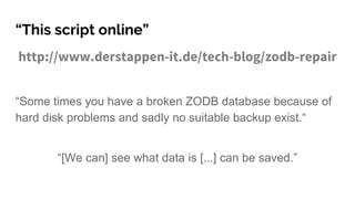 “This script online”
http://www.derstappen-it.de/tech-blog/zodb-repair
“Some times you have a broken ZODB database because of
hard disk problems and sadly no suitable backup exist.“
“[We can] see what data is [...] can be saved.”
 