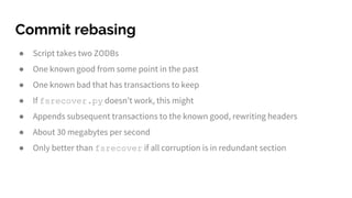 Commit rebasing
● Script takes two ZODBs
● One known good from some point in the past
● One known bad that has transactions to keep
● If fsrecover.py doesn’t work, this might
● Appends subsequent transactions to the known good, rewriting headers
● About 30 megabytes per second
● Only better than fsrecover if all corruption is in redundant section