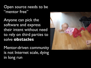 Open source needs to be
“mentor free”
Anyone can pick the
software and express
their intent without need
to rely on third parties to
solve obstacles
Mentor-driven community
is not Internet scale, dying
in long run
 