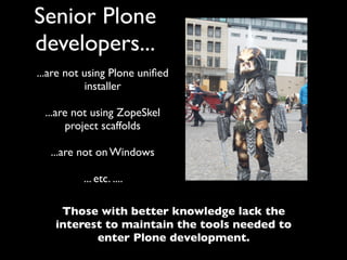Senior Plone
developers...
...are not using Plone uniﬁed
           installer

 ...are not using ZopeSkel
      project scaffolds

   ...are not on Windows

          ... etc. ....

     Those with better knowledge lack the
    interest to maintain the tools needed to
           enter Plone development.
 
