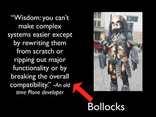 “Wisdom: you can’t
     make complex
systems easier except
  by rewriting them
    from scratch or
   ripping out major
  functionality or by
 breaking the overall
 compatibility.” -An old
   time Plone developer

                           Bollocks
 