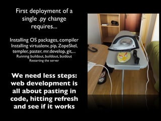 First deployment of a
     single .py change
         requires...

Installing OS packages, compiler
Installing virtualenv, pip, ZopeSkel,
 templer, paster, mr.develop, git,...
   Running buildout, buildout, buidout
           Restarting the server



We need less steps:
web development is
 all about pasting in
code, hitting refresh
 and see if it works
 