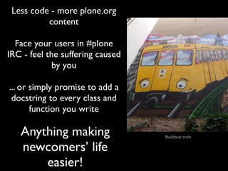 Less code - more plone.org
          content

  Face your users in #plone
IRC - feel the suffering caused
             by you

... or simply promise to add a
 docstring to every class and
       function you write

   Anything making                Buildout train

   newcomers’ life
       easier!
 
