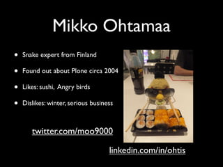 Mikko Ohtamaa
•   Snake expert from Finland

•   Found out about Plone circa 2004

•   Likes: sushi, Angry birds

•   Dislikes: winter, serious business



       twitter.com/moo9000

                                    linkedin.com/in/ohtis
 