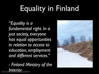 Equality in Finland
            “Equality is a
            fundamental right. In a
            just society, everyone
            has equal opportunities
            in relation to access to
            education, employment
            and different services.”
            - Finland Ministry of the
            Interior
http://www.ﬂickr.com/photos/taivasalla/3233794715/
 
