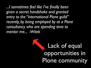 ...I sometimes feel like I’ve ﬁnally been
given a secret handshake and granted
entry to the “international Plone guild”
recently, by being employed by at a Plone
consultancy who are spending time to
mentor me... -Witek


                        Lack of equal
                       opportunities in
                      Plone community
 