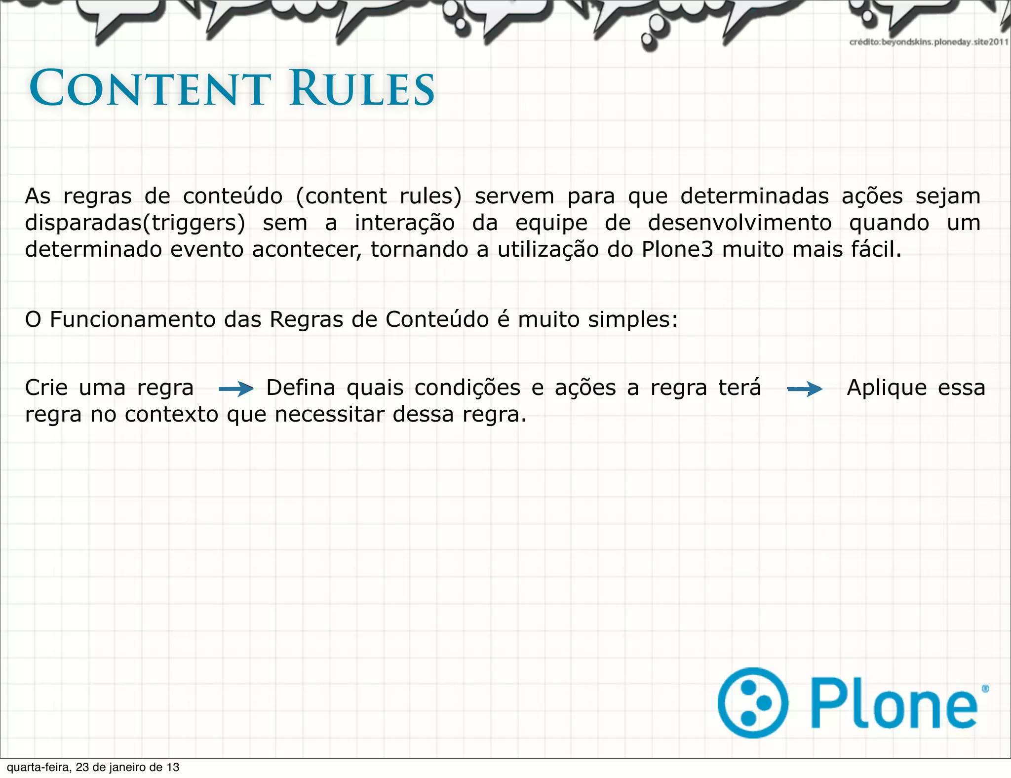 Content Rules

   As regras de conteúdo (content rules) servem para que determinadas ações sejam
   disparadas(triggers) sem a interação da equipe de desenvolvimento quando um
   determinado evento acontecer, tornando a utilização do Plone3 muito mais fácil.


   O Funcionamento das Regras de Conteúdo é muito simples:


   Crie uma regra --> Defina quais condições e ações a regra terá   -->   Aplique essa
   regra no contexto que necessitar dessa regra.




quarta-feira, 23 de janeiro de 13
 