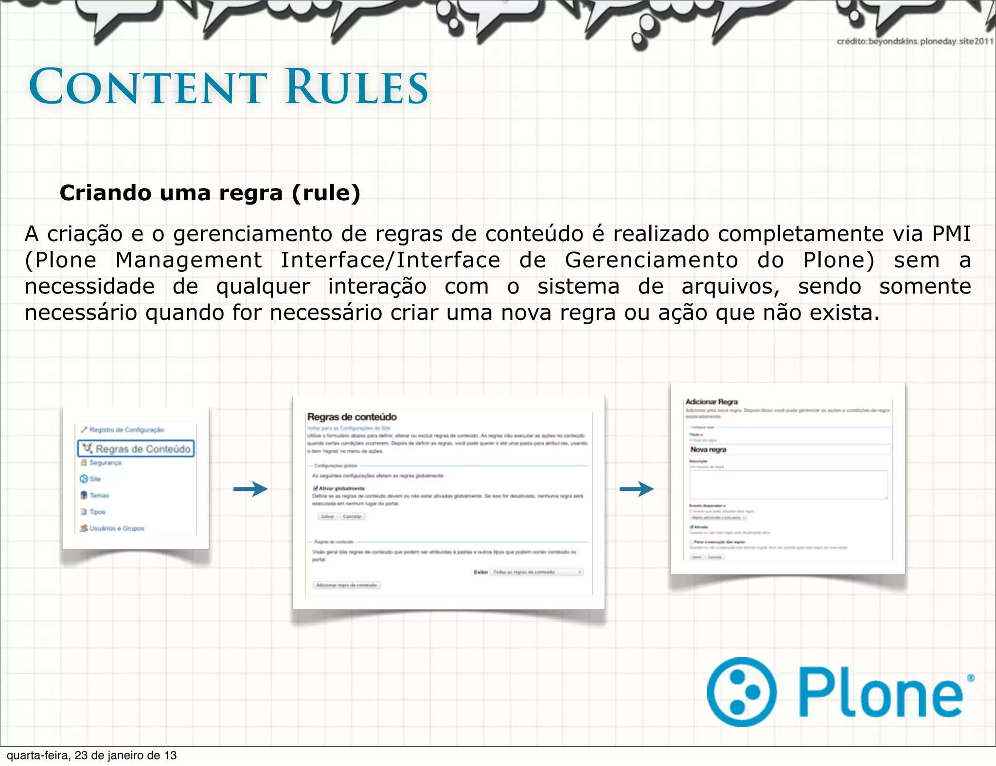 Content Rules

          Criando uma regra (rule)
   A criação e o gerenciamento de regras de conteúdo é realizado completamente via PMI
   (Plone Management Interface/Interface de Gerenciamento do Plone) sem a
   necessidade de qualquer interação com o sistema de arquivos, sendo somente
   necessário quando for necessário criar uma nova regra ou ação que não exista.




quarta-feira, 23 de janeiro de 13
 