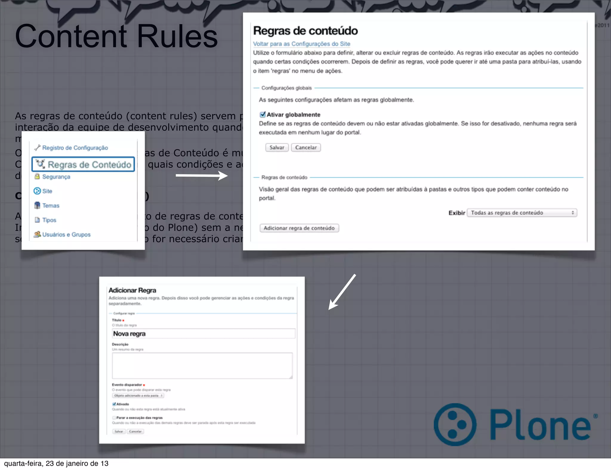 Content Rules

   As regras de conteúdo (content rules) servem para que determinadas ações sejam disparadas(triggers) sem a
   interação da equipe de desenvolvimento quando um determinado evento acontecer, tornando a utilização do Plone3
   muito mais fácil.
   O Funcionamento das Regras de Conteúdo é muito simples:
   Crie uma regra --> Defina quais condições e ações a regra terá --> Aplique essa regra no contexto que necessitar
   dessa regra.

   Criando uma regra (rule)

   A criação e o gerenciamento de regras de conteúdo é realizado completamente via PMI (Plone Management Interface/
   Interface de Gerenciamento do Plone) sem a necessidade de qualquer interação com o sistema de arquivos, sendo
   somente necessário quando for necessário criar uma nova regra ou ação que não exista.




quarta-feira, 23 de janeiro de 13
 