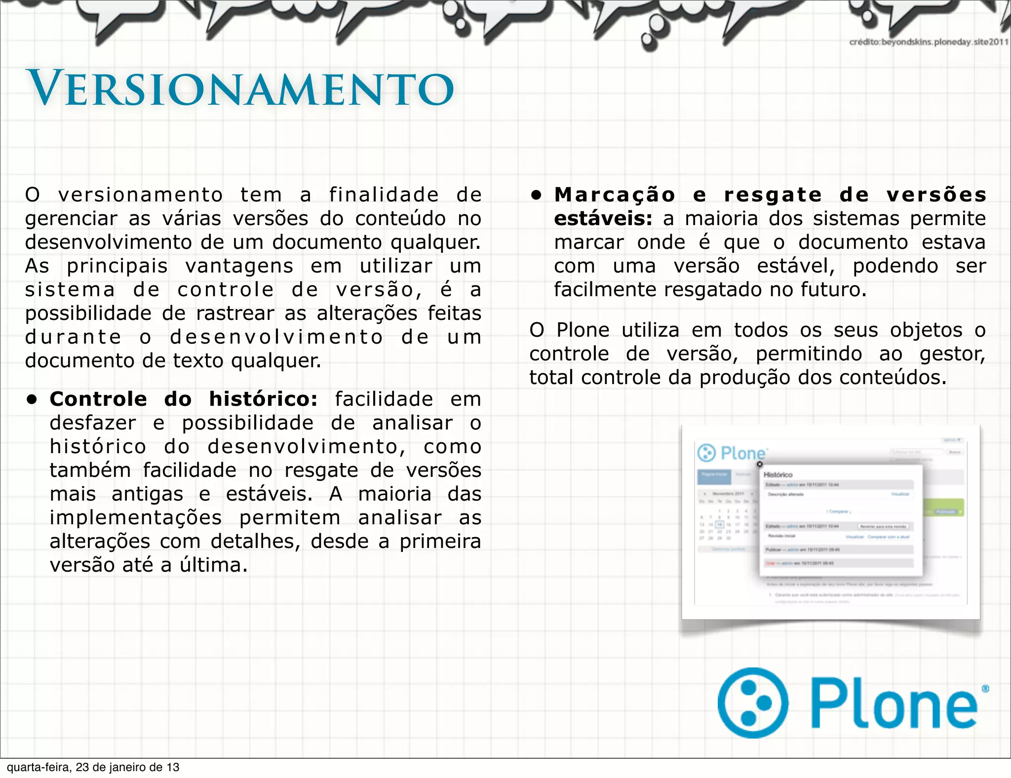 Versionamento

   O versionamento tem a finalidade de              • Marcação e resgate de versões
   gerenciar as várias versões do conteúdo no         estáveis: a maioria dos sistemas permite
   desenvolvimento de um documento qualquer.          marcar onde é que o documento estava
   As principais vantagens em utilizar um             com uma versão estável, podendo ser
   sistema de controle de versão, é a                 facilmente resgatado no futuro.
   possibilidade de rastrear as alterações feitas
   durante o desenvolvimento de um                  O Plone utiliza em todos os seus objetos o
   documento de texto qualquer.                     controle de versão, permitindo ao gestor,
                                                    total controle da produção dos conteúdos.
   • Controle do histórico: facilidade em
     desfazer e possibilidade de analisar o
     histórico do desenvolvimento, como
     também facilidade no resgate de versões
     mais antigas e estáveis. A maioria das
     implementações permitem analisar as
     alterações com detalhes, desde a primeira
     versão até a última.




quarta-feira, 23 de janeiro de 13
 