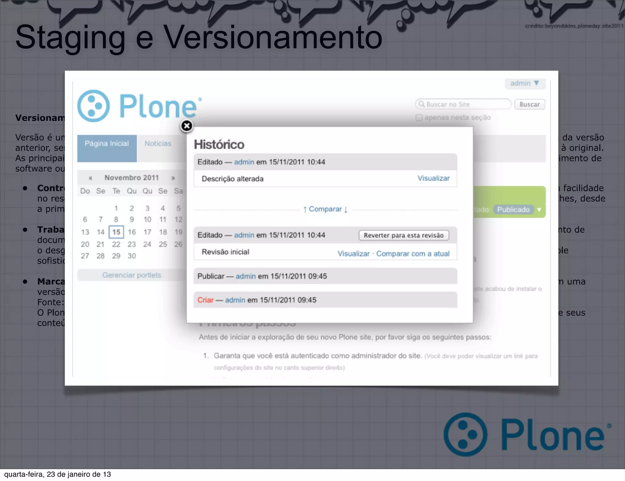 Staging e Versionamento

   Versionamento

   Versão é uma variante de alguma coisa original. No contexto de documentos, geralmente uma versão sempre é uma melhoria da versão
   anterior, sendo que o original é o menos evoluído. Geralmente se chama de “cópia” uma versão idêntica ou muito semelhante à original.
   As principais vantagens de se utilizar um sistema de controle de versão para rastrear as alterações feitas durante o desenvolvimento de
   software ou o desenvolvimento de um documento de texto qualquer são:

     •    Controle do histórico: facilidade em desfazer e possibilidade de analisar o histórico do desenvolvimento, como também facilidade
          no resgate de versões mais antigas e estáveis. A maioria das implementações permitem analisar as alterações com detalhes, desde
          a primeira versão até a última.

     •    Trabalho em equipe: um sistema de controle de versão permite que diversas pessoas trabalhem sobre o mesmo conjunto de
          documentos ao mesmo tempo e minimiza
          o desgaste provocado por problemas com conflitos de edições. É possível que a implementação também tenha um controle
          sofisticado de acesso para cada usuário ou grupo de usuários.

     •    Marcação e resgate de versões estáveis: a maioria dos sistemas permite marcar onde é que o documento estava com uma
          versão estável, podendo ser facilmente resgatado no futuro.
          Fonte: http://www.wikipedia.org
          O Plone trabalha todos os seus objetos com controle de versão, permitindo assim ao gestor, total controle da produção de seus
          conteúdos.




quarta-feira, 23 de janeiro de 13
 