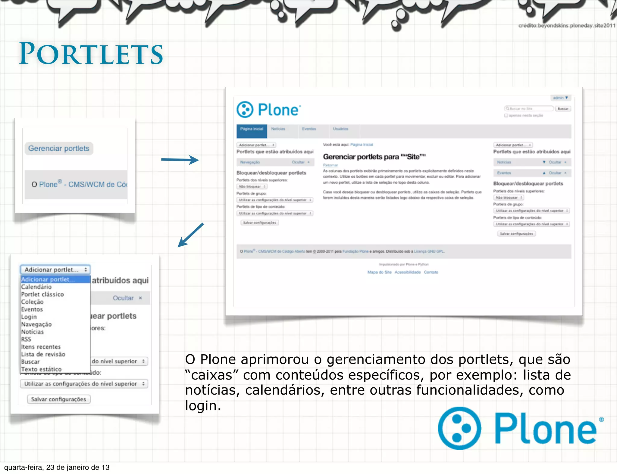 Portlets




                                    O Plone aprimorou o gerenciamento dos portlets, que são
                                    “caixas” com conteúdos específicos, por exemplo: lista de
                                    notícias, calendários, entre outras funcionalidades, como
                                    login.



quarta-feira, 23 de janeiro de 13
 