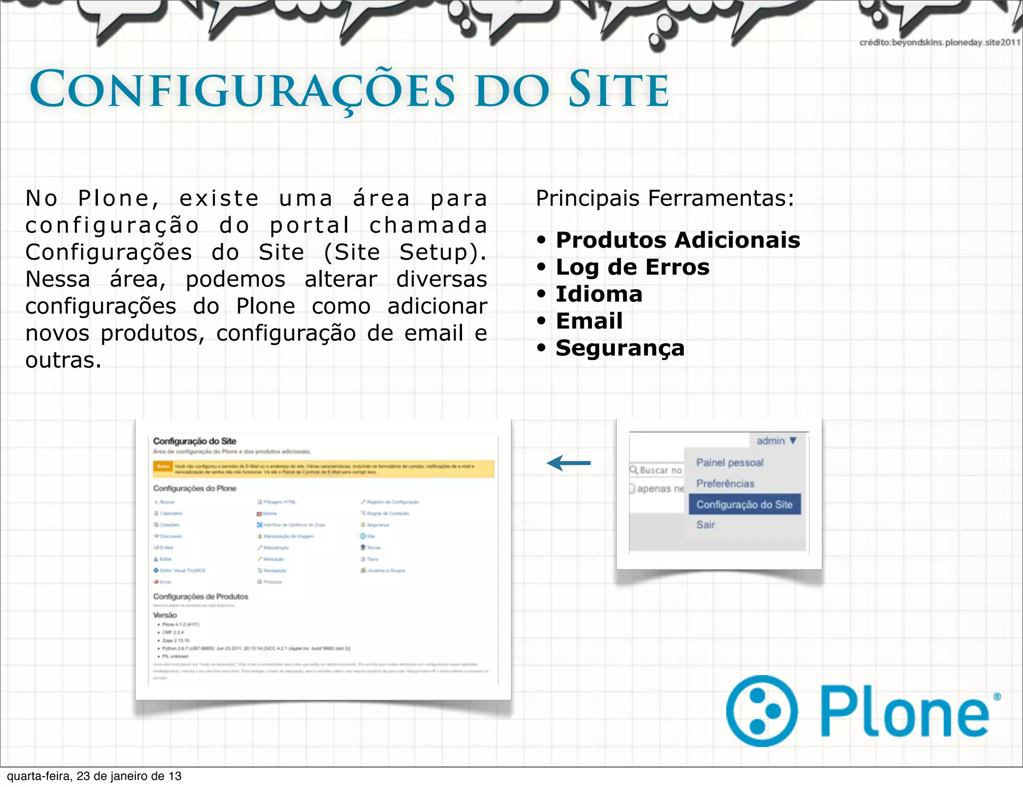 Configurações do Site

   No Plone, existe uma área para            Principais Ferramentas:
   configuração do portal chamada
                                             •   Produtos Adicionais
   Configurações do Site (Site Setup).
                                             •   Log de Erros
   Nessa área, podemos alterar diversas
                                             •   Idioma
   configurações do Plone como adicionar
                                             •   Email
   novos produtos, configuração de email e
                                             •   Segurança
   outras.




quarta-feira, 23 de janeiro de 13
 