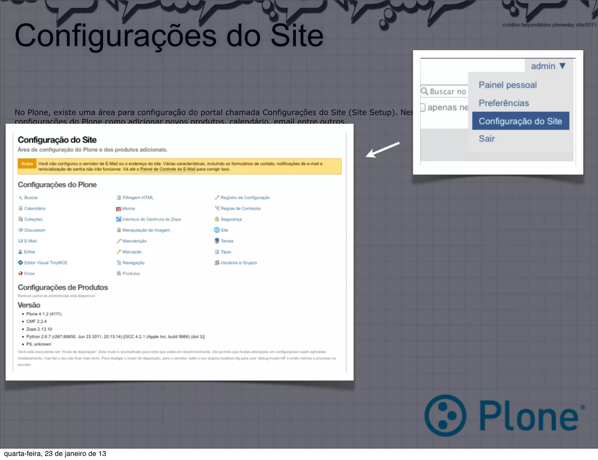 Configurações do Site

   No Plone, existe uma área para configuração do portal chamada Configurações do Site (Site Setup). Nessa área, podemos alterar diversas
   configurações do Plone como adicionar novos produtos, calendário, email entre outros.

   Principais Ferramentas:

   •   Produtos Adicionais (Add-on products)
   •   Erros (Errors)
   •   Idioma (Language)
   •   Email (Email)
   •   Segurança (Secure)




quarta-feira, 23 de janeiro de 13
 