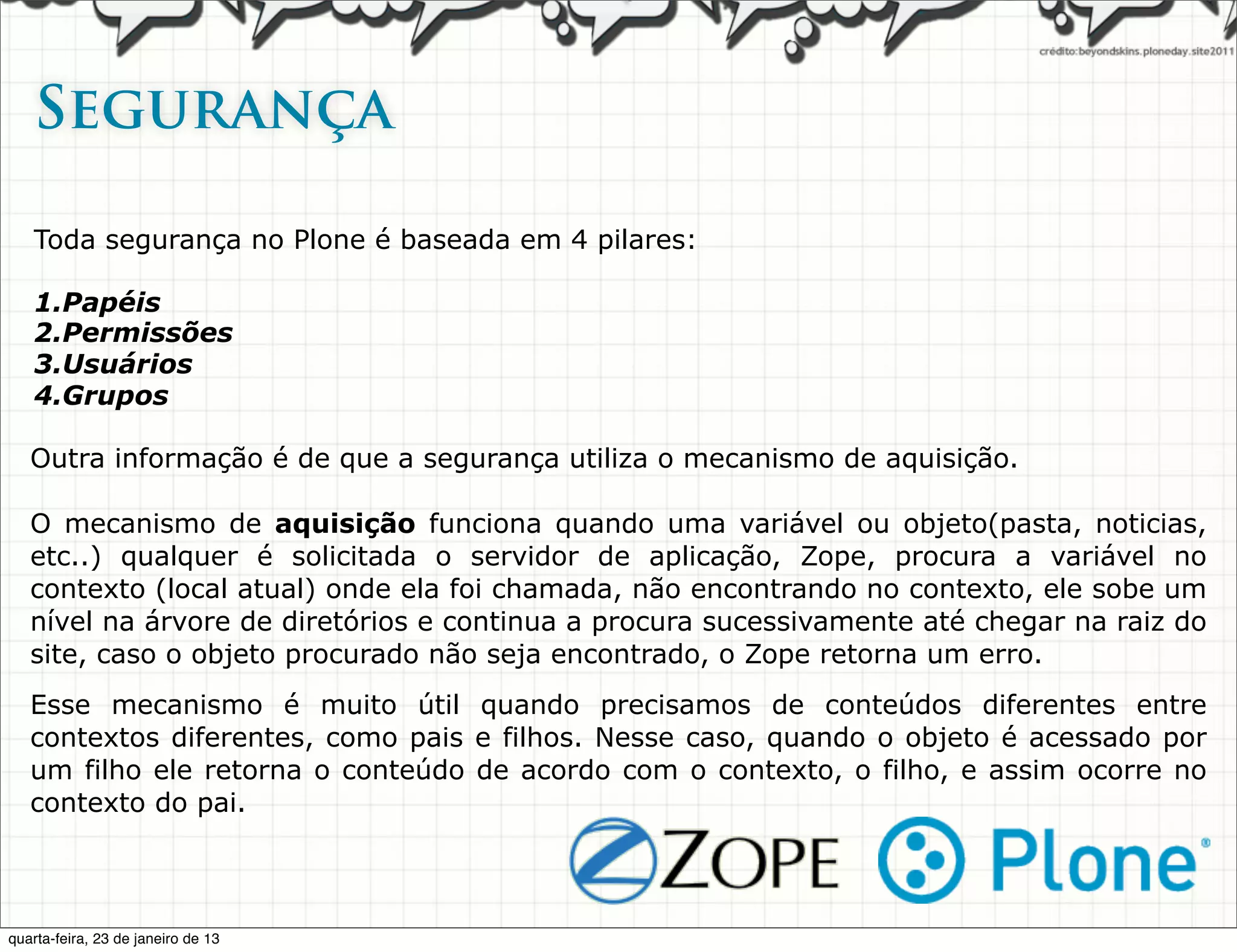 Segurança   

   Toda segurança no Plone é baseada em 4 pilares:

   1.Papéis
   2.Permissões
   3.Usuários
   4.Grupos

   Outra informação é de que a segurança utiliza o mecanismo de aquisição.

   O mecanismo de aquisição funciona quando uma variável ou objeto(pasta, noticias,
   etc..) qualquer é solicitada o servidor de aplicação, Zope, procura a variável no
   contexto (local atual) onde ela foi chamada, não encontrando no contexto, ele sobe um
   nível na árvore de diretórios e continua a procura sucessivamente até chegar na raiz do
   site, caso o objeto procurado não seja encontrado, o Zope retorna um erro.
   Esse mecanismo é muito útil quando precisamos de conteúdos diferentes entre
   contextos diferentes, como pais e filhos. Nesse caso, quando o objeto é acessado por
   um filho ele retorna o conteúdo de acordo com o contexto, o filho, e assim ocorre no
   contexto do pai.



quarta-feira, 23 de janeiro de 13
 