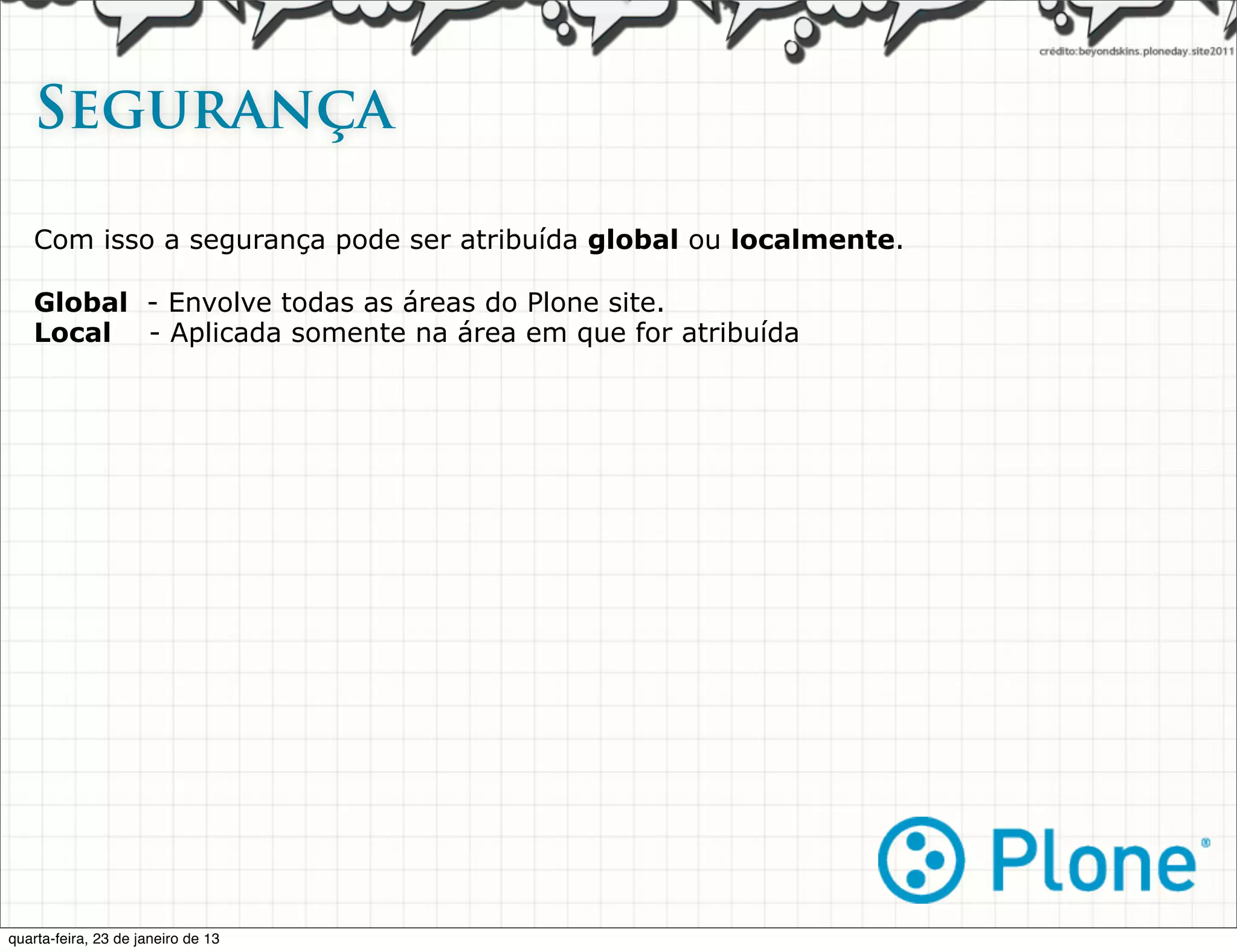 Segurança   

   Com isso a segurança pode ser atribuída global ou localmente.

   Global - Envolve todas as áreas do Plone site.
   Local - Aplicada somente na área em que for atribuída




quarta-feira, 23 de janeiro de 13
 