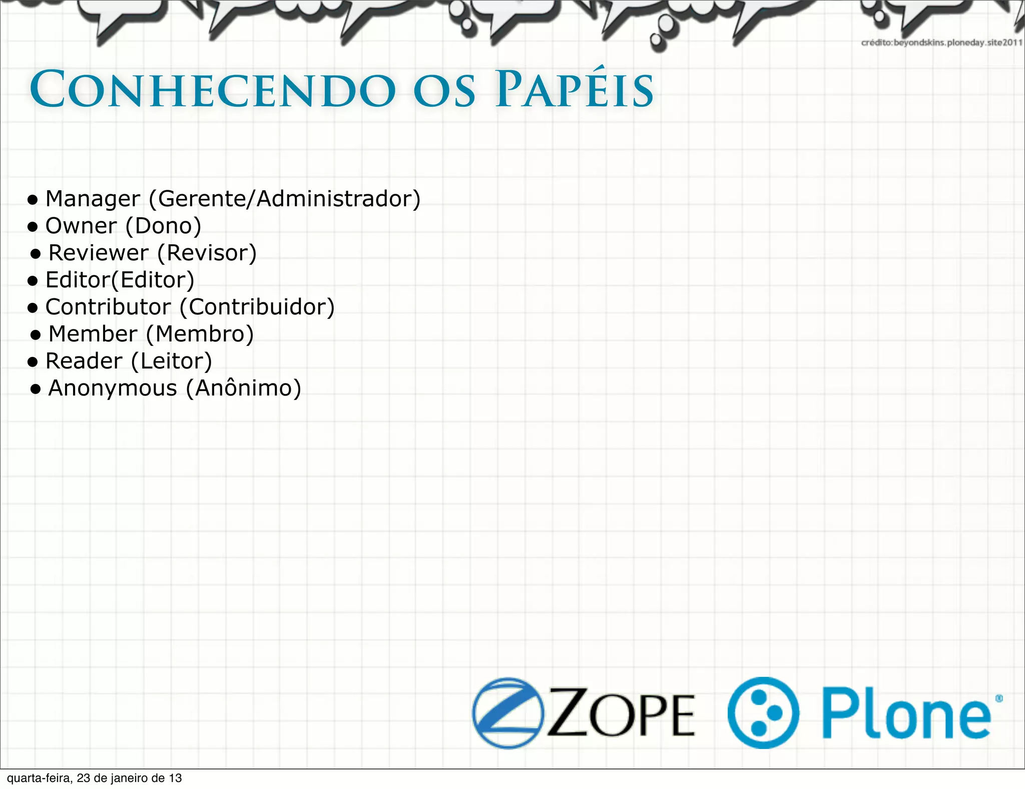 Conhecendo os Papéis

   • Manager (Gerente/Administrador)
   • Owner (Dono)
   • Reviewer (Revisor)
   • Editor(Editor)
   • Contributor (Contribuidor)
   • Member (Membro)
   • Reader (Leitor)
   • Anonymous (Anônimo)




quarta-feira, 23 de janeiro de 13
 