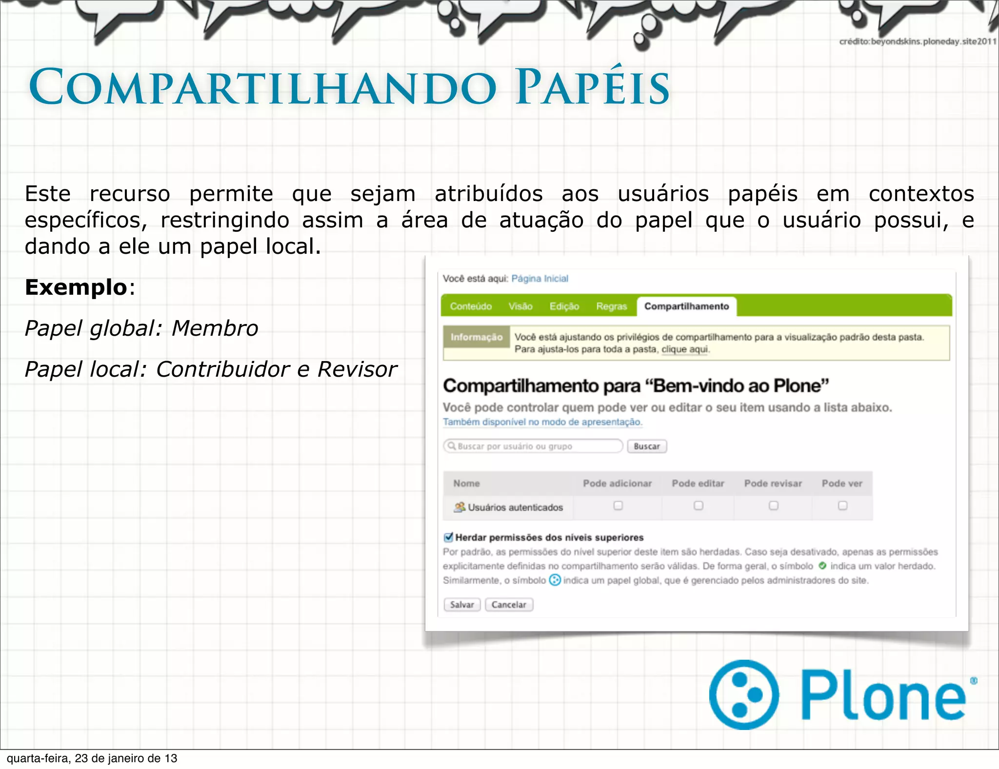 Compartilhando Papéis

   Este recurso permite que sejam atribuídos aos usuários papéis em contextos
   específicos, restringindo assim a área de atuação do papel que o usuário possui, e
   dando a ele um papel local.
   Exemplo:
   Papel global: Membro
   Papel local: Contribuidor e Revisor




quarta-feira, 23 de janeiro de 13
 