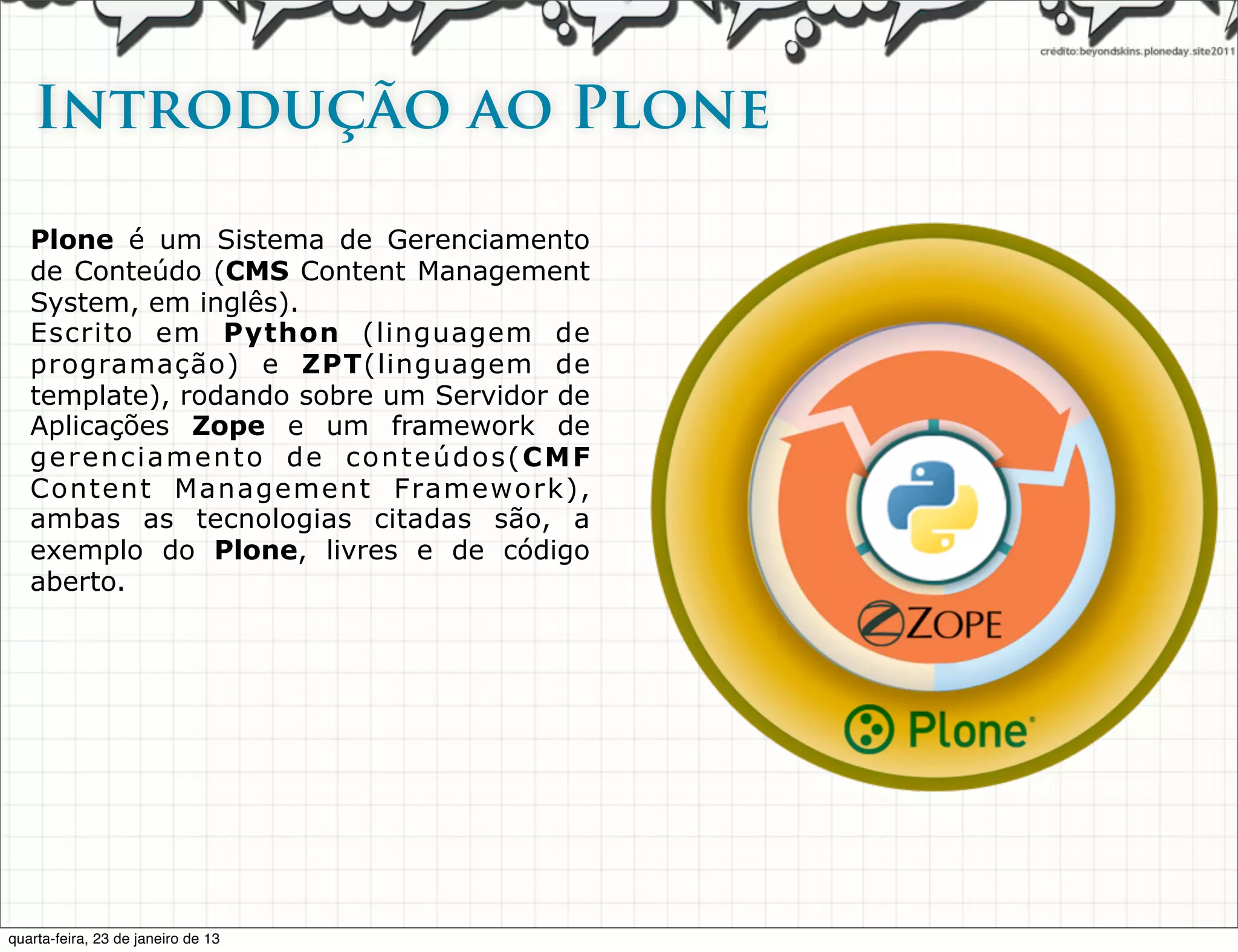 Introdução ao Plone

   Plone é um Sistema de Gerenciamento
   de Conteúdo (CMS Content Management
   System, em inglês).
   Escrito em Python (linguagem de
   programação) e ZPT(linguagem de
   template), rodando sobre um Servidor de
   Aplicações Zope e um framework de
   gerenciamento de conteúdos(CMF
   Content Management Framework),
   ambas as tecnologias citadas são, a
   exemplo do Plone, livres e de código
   aberto.




quarta-feira, 23 de janeiro de 13
 