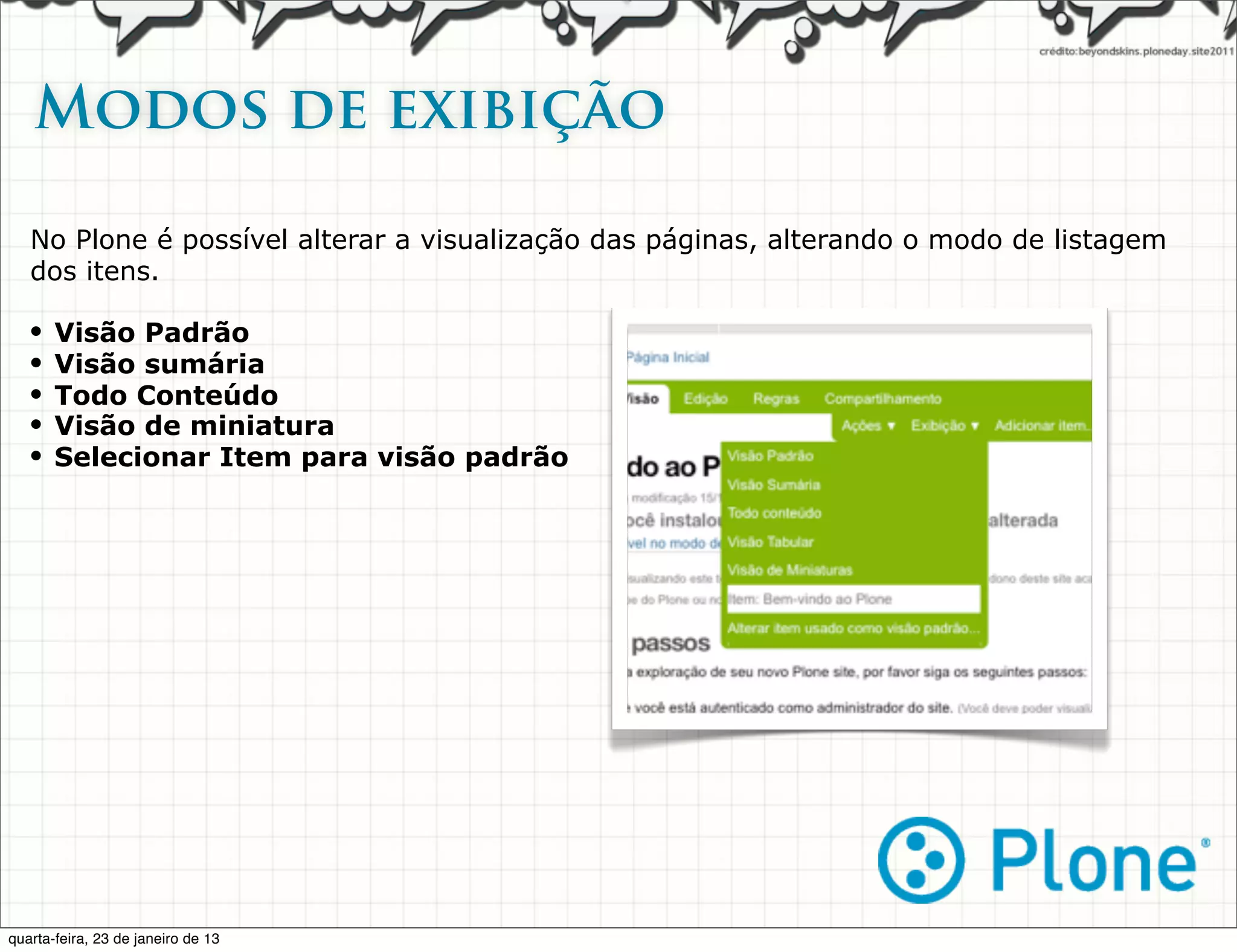 Modos de exibição

   No Plone é possível alterar a visualização das páginas, alterando o modo de listagem
   dos itens.

   •   Visão Padrão
   •   Visão sumária
   •   Todo Conteúdo
   •   Visão de miniatura
   •   Selecionar Item para visão padrão




quarta-feira, 23 de janeiro de 13
 