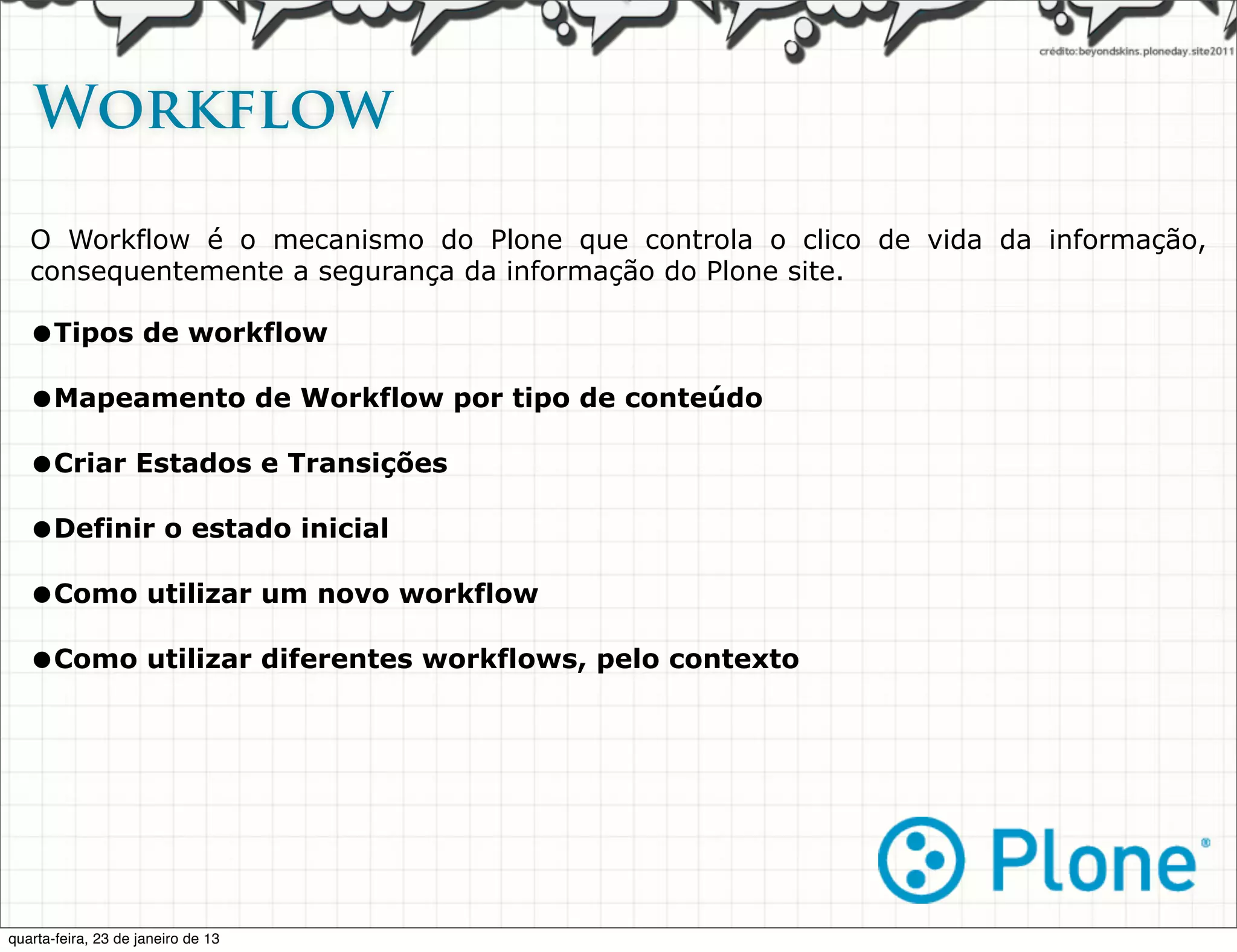 Workflow

   O Workflow é o mecanismo do Plone que controla o clico de vida da informação,
   consequentemente a segurança da informação do Plone site.

   •Tipos de workflow
   •Mapeamento de Workflow por tipo de conteúdo
   •Criar Estados e Transições
   •Definir o estado inicial
   •Como utilizar um novo workflow
   •Como utilizar diferentes workflows, pelo contexto




quarta-feira, 23 de janeiro de 13
 