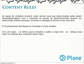 Content Rules

   As regras de conteúdo (content rules) servem para que determinadas ações sejam
   disparadas(triggers) sem a interação da equipe de desenvolvimento quando um
   determinado evento acontecer, tornando a utilização do Plone3 muito mais fácil.


   O Funcionamento das Regras de Conteúdo é muito simples:


   Crie uma regra --> Defina quais condições e ações a regra terá   -->   Aplique essa
   regra no contexto que necessitar dessa regra.




quarta-feira, 23 de janeiro de 13
 
