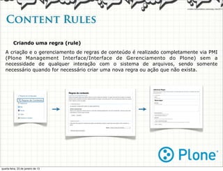 Content Rules

          Criando uma regra (rule)
   A criação e o gerenciamento de regras de conteúdo é realizado completamente via PMI
   (Plone Management Interface/Interface de Gerenciamento do Plone) sem a
   necessidade de qualquer interação com o sistema de arquivos, sendo somente
   necessário quando for necessário criar uma nova regra ou ação que não exista.




quarta-feira, 23 de janeiro de 13
 