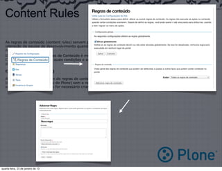 Content Rules

   As regras de conteúdo (content rules) servem para que determinadas ações sejam disparadas(triggers) sem a
   interação da equipe de desenvolvimento quando um determinado evento acontecer, tornando a utilização do Plone3
   muito mais fácil.
   O Funcionamento das Regras de Conteúdo é muito simples:
   Crie uma regra --> Defina quais condições e ações a regra terá --> Aplique essa regra no contexto que necessitar
   dessa regra.

   Criando uma regra (rule)

   A criação e o gerenciamento de regras de conteúdo é realizado completamente via PMI (Plone Management Interface/
   Interface de Gerenciamento do Plone) sem a necessidade de qualquer interação com o sistema de arquivos, sendo
   somente necessário quando for necessário criar uma nova regra ou ação que não exista.




quarta-feira, 23 de janeiro de 13
 