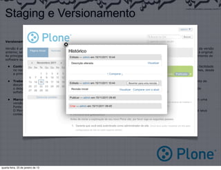 Staging e Versionamento

   Versionamento

   Versão é uma variante de alguma coisa original. No contexto de documentos, geralmente uma versão sempre é uma melhoria da versão
   anterior, sendo que o original é o menos evoluído. Geralmente se chama de “cópia” uma versão idêntica ou muito semelhante à original.
   As principais vantagens de se utilizar um sistema de controle de versão para rastrear as alterações feitas durante o desenvolvimento de
   software ou o desenvolvimento de um documento de texto qualquer são:

     •    Controle do histórico: facilidade em desfazer e possibilidade de analisar o histórico do desenvolvimento, como também facilidade
          no resgate de versões mais antigas e estáveis. A maioria das implementações permitem analisar as alterações com detalhes, desde
          a primeira versão até a última.

     •    Trabalho em equipe: um sistema de controle de versão permite que diversas pessoas trabalhem sobre o mesmo conjunto de
          documentos ao mesmo tempo e minimiza
          o desgaste provocado por problemas com conflitos de edições. É possível que a implementação também tenha um controle
          sofisticado de acesso para cada usuário ou grupo de usuários.

     •    Marcação e resgate de versões estáveis: a maioria dos sistemas permite marcar onde é que o documento estava com uma
          versão estável, podendo ser facilmente resgatado no futuro.
          Fonte: http://www.wikipedia.org
          O Plone trabalha todos os seus objetos com controle de versão, permitindo assim ao gestor, total controle da produção de seus
          conteúdos.




quarta-feira, 23 de janeiro de 13
 
