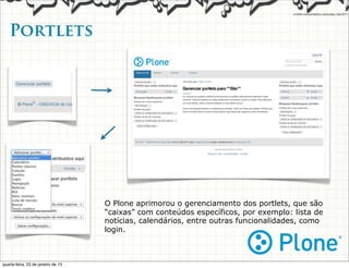Portlets




                                    O Plone aprimorou o gerenciamento dos portlets, que são
                                    “caixas” com conteúdos específicos, por exemplo: lista de
                                    notícias, calendários, entre outras funcionalidades, como
                                    login.



quarta-feira, 23 de janeiro de 13
 