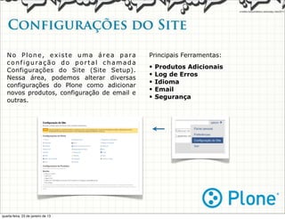 Configurações do Site

   No Plone, existe uma área para            Principais Ferramentas:
   configuração do portal chamada
                                             •   Produtos Adicionais
   Configurações do Site (Site Setup).
                                             •   Log de Erros
   Nessa área, podemos alterar diversas
                                             •   Idioma
   configurações do Plone como adicionar
                                             •   Email
   novos produtos, configuração de email e
                                             •   Segurança
   outras.




quarta-feira, 23 de janeiro de 13
 